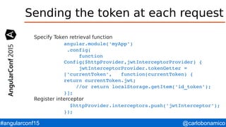 @carlobonamico#angularconf15
Sending the token at each request
Specify Token retrieval function
angular.module('myApp')
 .config(
     function 
Config($httpProvider,jwtInterceptorProvider) {
     jwtInterceptorProvider.tokenGetter =    
['currentToken',   function(currentToken) {
return currentToken.jwt;
    //or return localStorage.getItem('id_token');
}];
Register interceptor
  $httpProvider.interceptors.push('jwtInterceptor');
});
 