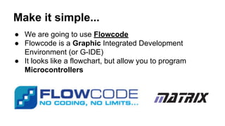 Make it simple...
● We are going to use Flowcode
● Flowcode is a Graphic Integrated Development
Environment (or G-IDE)
● It looks like a flowchart, but allow you to program
Microcontrollers
 