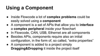 Using a Component
● Inside Flowcode a lot of complex problems could be
easily solved using a component
● A component is a set of APIs that allow you to interface
a complex peripheral inside your flowchart
● In Flowcode, CAN, USB, Ethernet are all components
● Besides APIs, components require also an initial
configuration, in the form of, so called, “extra properties”
● A component is added to a project simply
Dragging&Dropping it inside the project itself
 