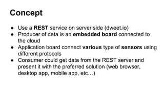 Concept
● Use a REST service on server side (dweet.io)
● Producer of data is an embedded board connected to
the cloud
● Application board connect various type of sensors using
different protocols
● Consumer could get data from the REST server and
present it with the preferred solution (web browser,
desktop app, mobile app, etc…)
 