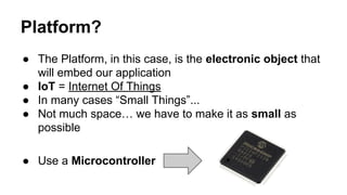 Platform?
● The Platform, in this case, is the electronic object that
will embed our application
● IoT = Internet Of Things
● In many cases “Small Things”...
● Not much space… we have to make it as small as
possible
● Use a Microcontroller
 