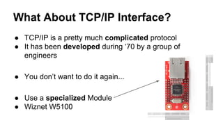 What About TCP/IP Interface?
● TCP/IP is a pretty much complicated protocol
● It has been developed during ‘70 by a group of
engineers
● You don’t want to do it again...
● Use a specialized Module
● Wiznet W5100
 