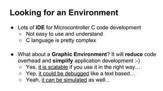 Looking for an Environment
● Lots of IDE for Microcontroller C code development
○ Not easy to use and understand
○ C language is pretty complex
● What about a Graphic Environment? It will reduce code
overhead and simplify application development :-)
○ Yes, it is scalable if you use it in the right way…
○ Yep, it could be debugged like a text based…
○ Yeah, it can be simulated as well…
 