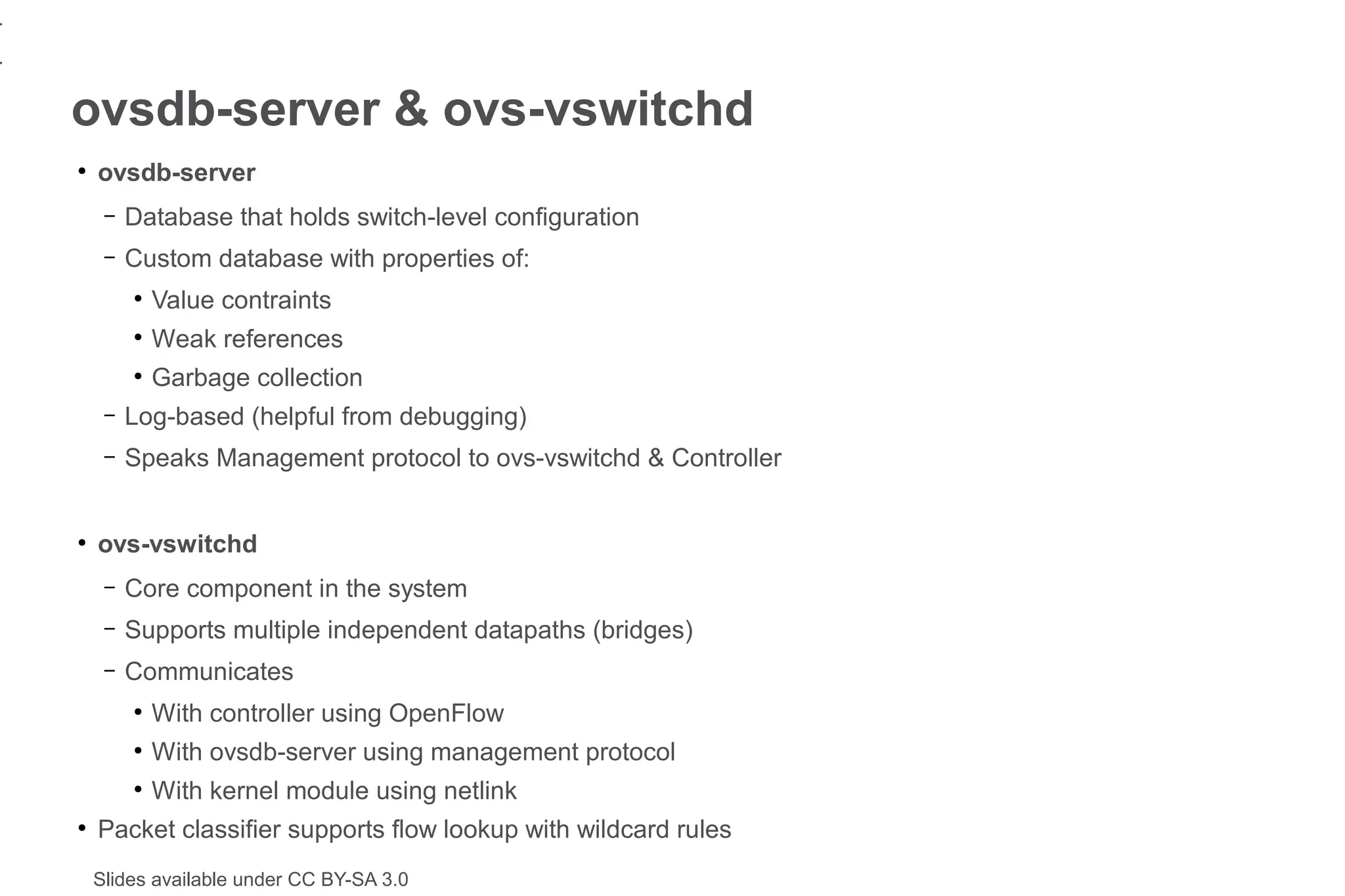 1
1
    ovsdb-server & ovs-vswitchd
    ●
        ovsdb-server
         –   Database that holds switch-level configuration
         –   Custom database with properties of:
             ●
                 Value contraints
             ●
                 Weak references
             ●
                 Garbage collection
         –   Log-based (helpful from debugging)
         –   Speaks Management protocol to ovs-vswitchd & Controller


    ●
        ovs-vswitchd
         –   Core component in the system
         –   Supports multiple independent datapaths (bridges)
         –   Communicates
             ●
                 With controller using OpenFlow
             ●
                 With ovsdb-server using management protocol
             ●
                 With kernel module using netlink
    ●
        Packet classifier supports flow lookup with wildcard rules
        Slides available under CC BY-SA 3.0
 