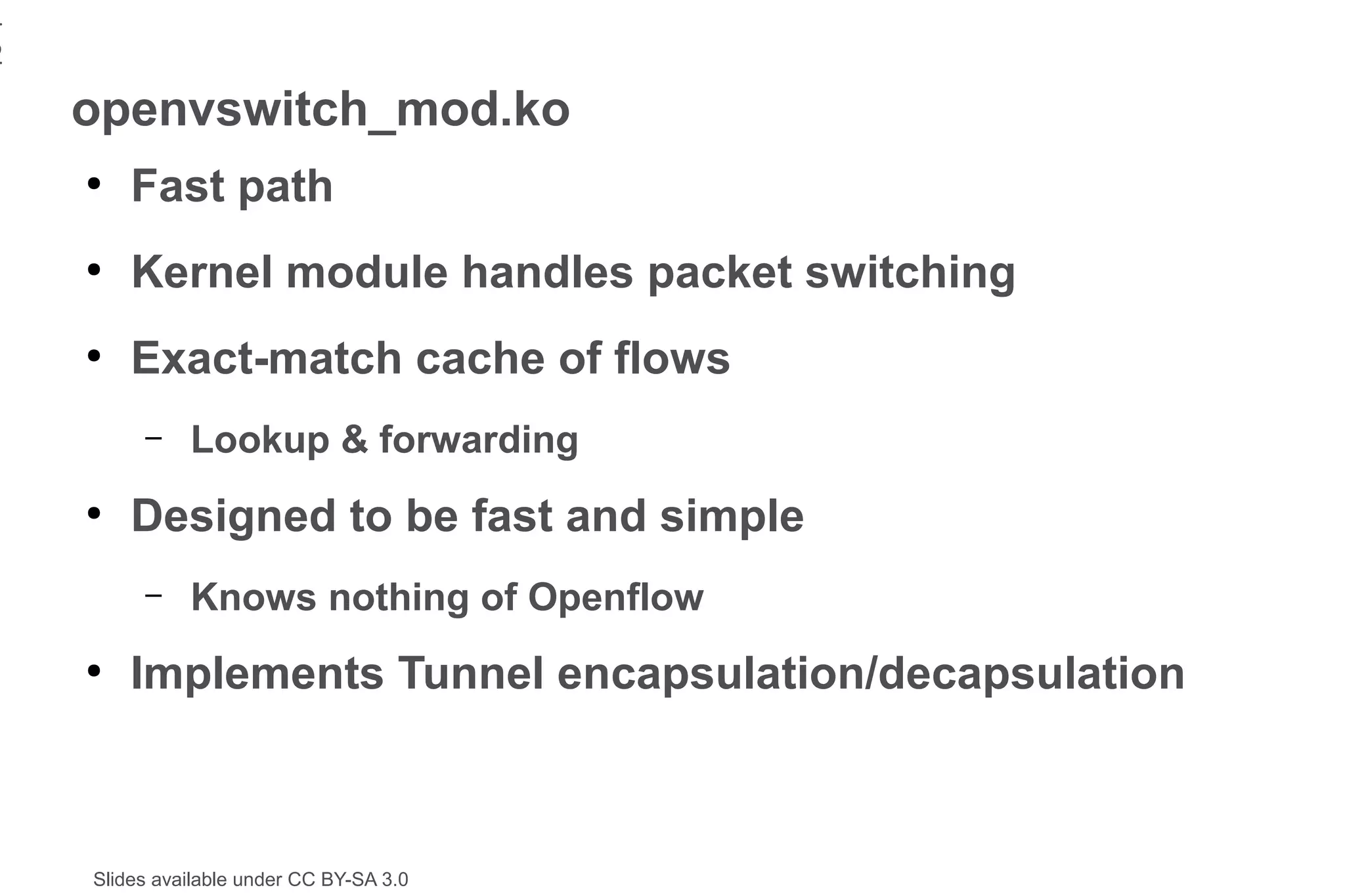 1
2
    openvswitch_mod.ko
    ●
        Fast path
    ●
        Kernel module handles packet switching
    ●
        Exact-match cache of flows
         –    Lookup & forwarding
    ●
        Designed to be fast and simple
         –    Knows nothing of Openflow
    ●
        Implements Tunnel encapsulation/decapsulation



    Slides available under CC BY-SA 3.0
 
