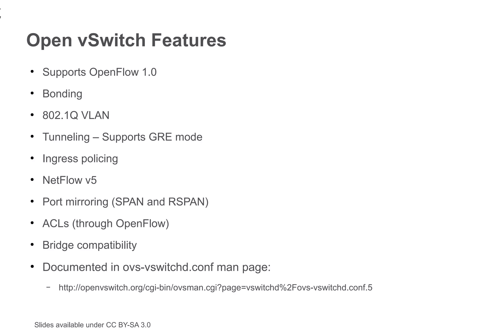 1
7
    Open vSwitch Features
    ●
          Supports OpenFlow 1.0
    ●
          Bonding
    ●
          802.1Q VLAN
    ●
          Tunneling – Supports GRE mode
    ●
          Ingress policing
    ●
          NetFlow v5
    ●
          Port mirroring (SPAN and RSPAN)
    ●
          ACLs (through OpenFlow)
    ●
          Bridge compatibility
    ●
          Documented in ovs-vswitchd.conf man page:
           –   http://openvswitch.org/cgi-bin/ovsman.cgi?page=vswitchd%2Fovs-vswitchd.conf.5



        Slides available under CC BY-SA 3.0
 