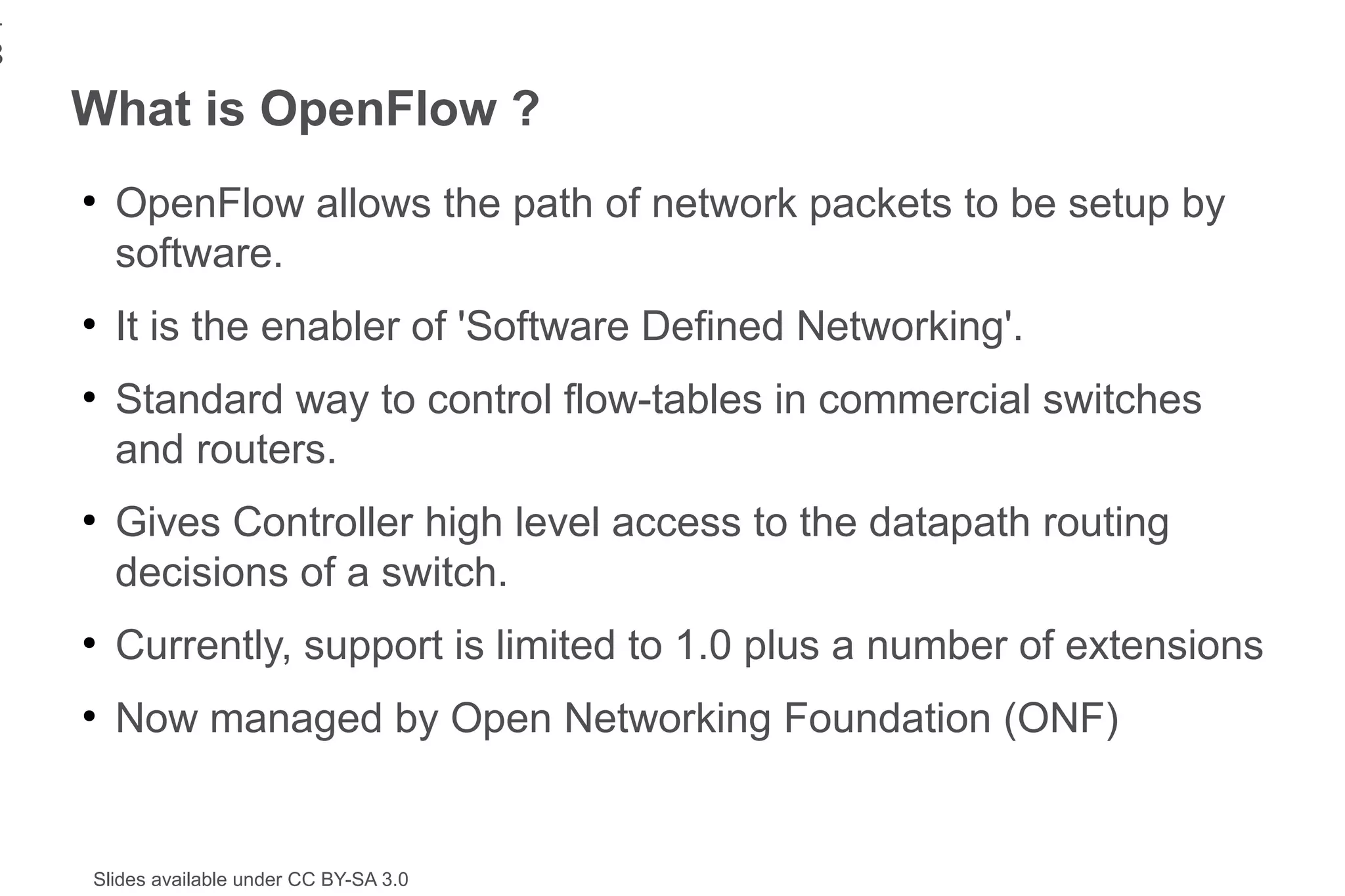 1
8
    What is OpenFlow ?
    ●
        OpenFlow allows the path of network packets to be setup by
        software.
    ●
        It is the enabler of 'Software Defined Networking'.
    ●
        Standard way to control flow-tables in commercial switches
        and routers.
    ●
        Gives Controller high level access to the datapath routing
        decisions of a switch.
    ●
        Currently, support is limited to 1.0 plus a number of extensions
    ●
        Now managed by Open Networking Foundation (ONF)


    Slides available under CC BY-SA 3.0
 