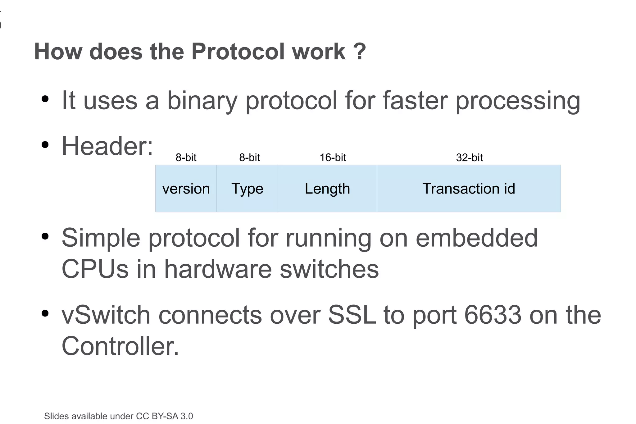 1
9
    How does the Protocol work ?
    ●
        It uses a binary protocol for faster processing
    ●
        Header:                   8-bit   8-bit    16-bit        32-bit


                               version    Type    Length    Transaction id


    ●
        Simple protocol for running on embedded
        CPUs in hardware switches
    ●
        vSwitch connects over SSL to port 6633 on the
        Controller.

    Slides available under CC BY-SA 3.0
 