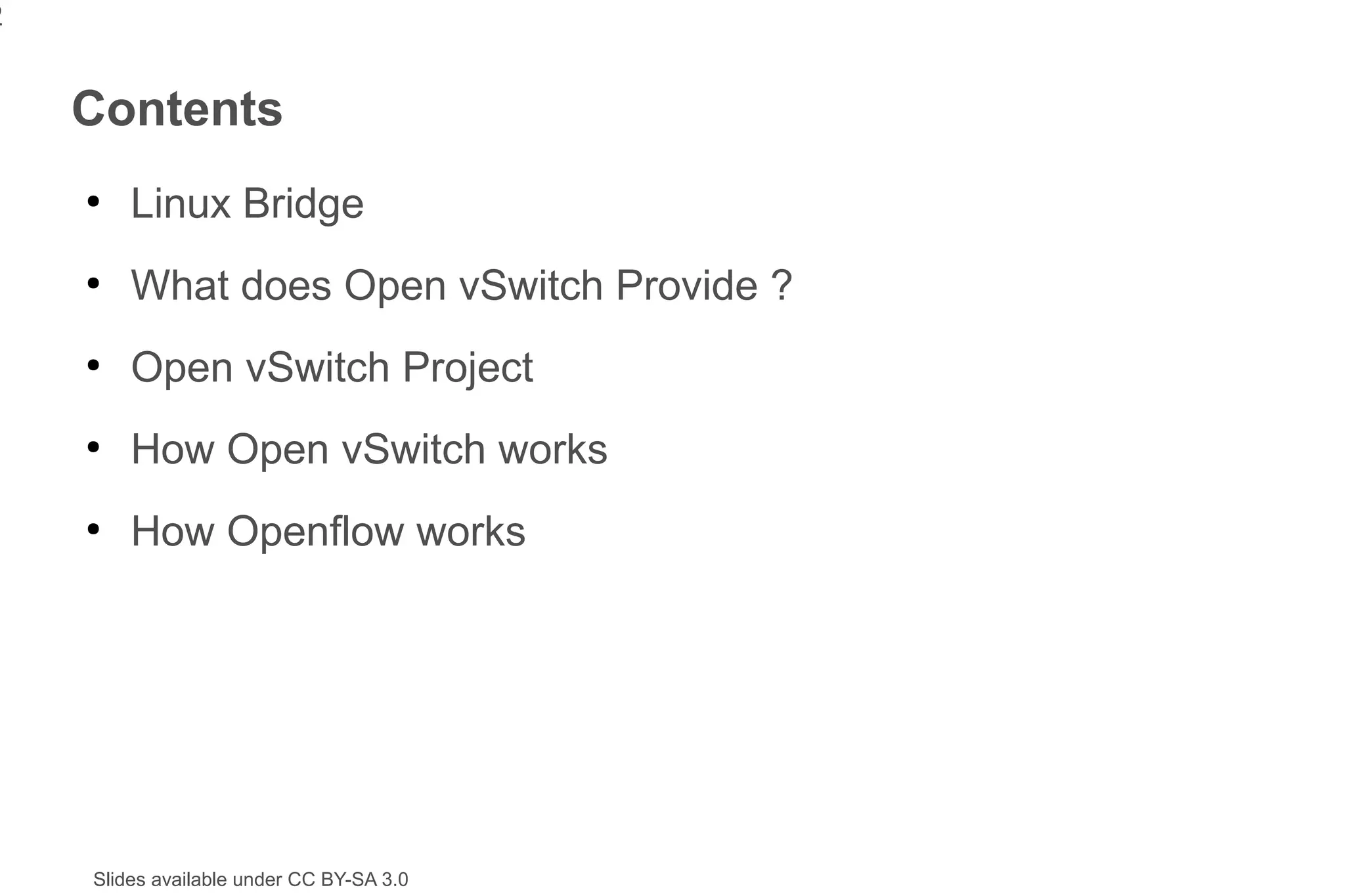 2


    Contents
    ●
        Linux Bridge
    ●
        What does Open vSwitch Provide ?
    ●
        Open vSwitch Project
    ●
        How Open vSwitch works
    ●
        How Openflow works




    Slides available under CC BY-SA 3.0
 