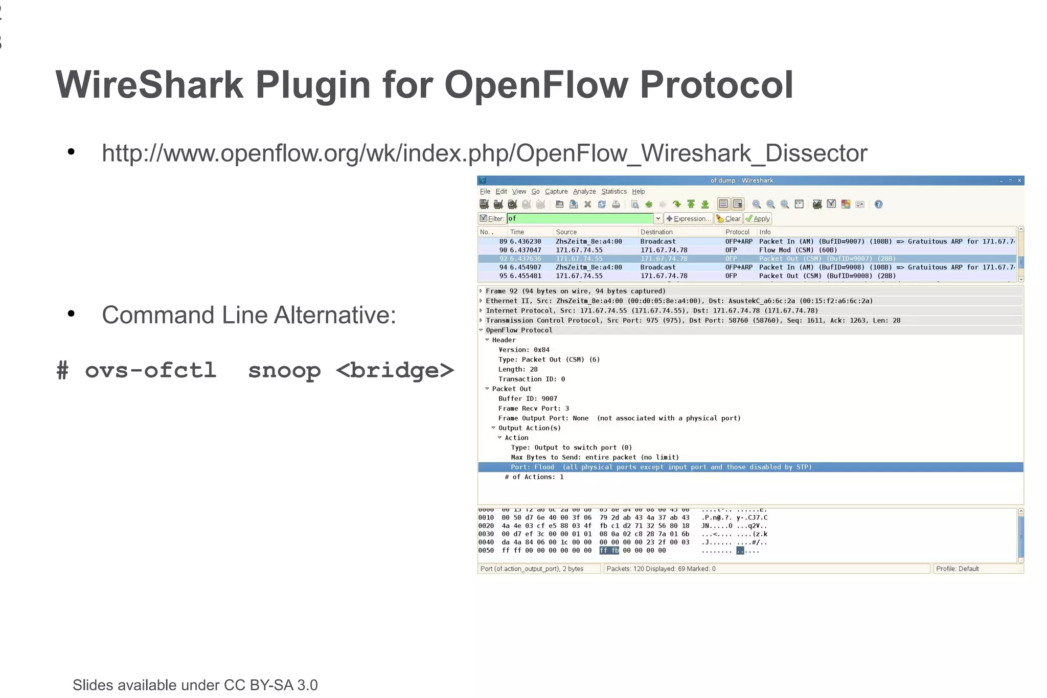 2
3
    WireShark Plugin for OpenFlow Protocol
    ●
         http://www.openflow.org/wk/index.php/OpenFlow_Wireshark_Dissector




    ●
         Command Line Alternative:

    # ovs-ofctl              snoop <bridge>




     Slides available under CC BY-SA 3.0
 