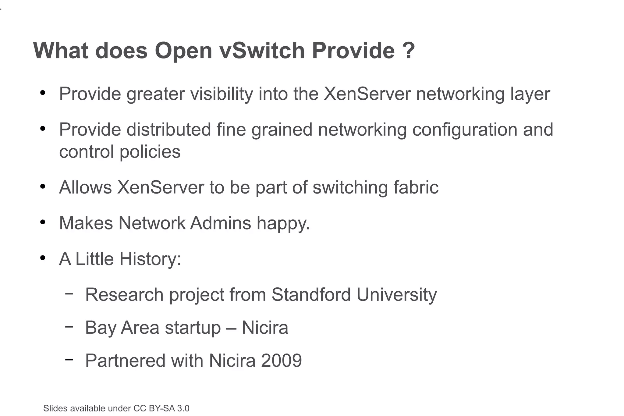 4


    What does Open vSwitch Provide ?
    ●
        Provide greater visibility into the XenServer networking layer
    ●
        Provide distributed fine grained networking configuration and
        control policies
    ●
        Allows XenServer to be part of switching fabric
    ●
        Makes Network Admins happy.
    ●
        A Little History:
         –   Research project from Standford University
         –   Bay Area startup – Nicira
         –   Partnered with Nicira 2009

    Slides available under CC BY-SA 3.0
 