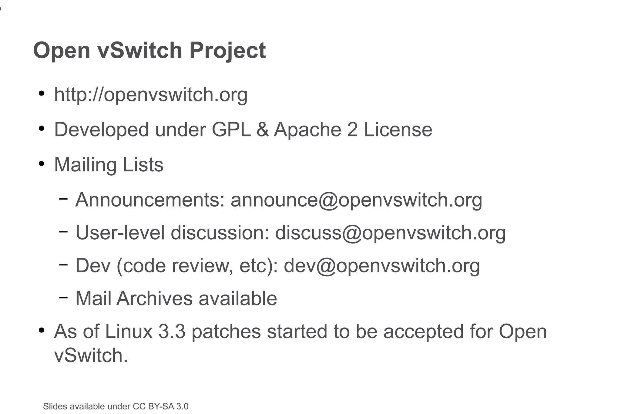 5


    Open vSwitch Project
    ●
        http://openvswitch.org
    ●
        Developed under GPL & Apache 2 License
    ●
        Mailing Lists
        –   Announcements: announce@openvswitch.org
        –   User-level discussion: discuss@openvswitch.org
        –   Dev (code review, etc): dev@openvswitch.org
        –   Mail Archives available
    ●
        As of Linux 3.3 patches started to be accepted for Open
        vSwitch.

    Slides available under CC BY-SA 3.0
 
