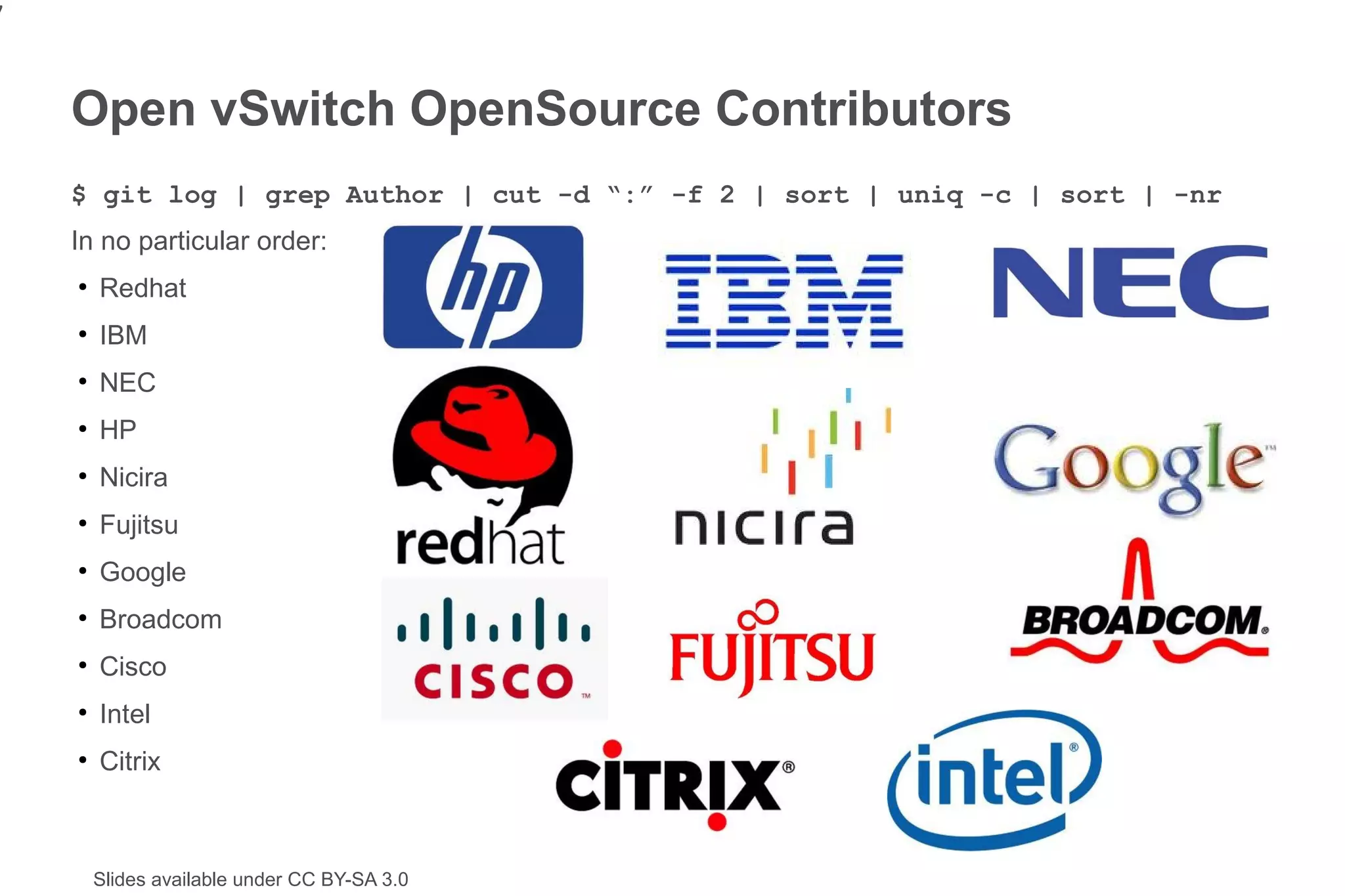 7


    Open vSwitch OpenSource Contributors
    $ git log | grep Author | cut -d “:” -f 2 | sort | uniq -c | sort | -nr
    In no particular order:
    ●
        Redhat
    ●
        IBM
    ●
        NEC
    ●
        HP
    ●
        Nicira
    ●
        Fujitsu
    ●
        Google
    ●
        Broadcom
    ●
        Cisco
    ●
        Intel
    ●
        Citrix



        Slides available under CC BY-SA 3.0
 