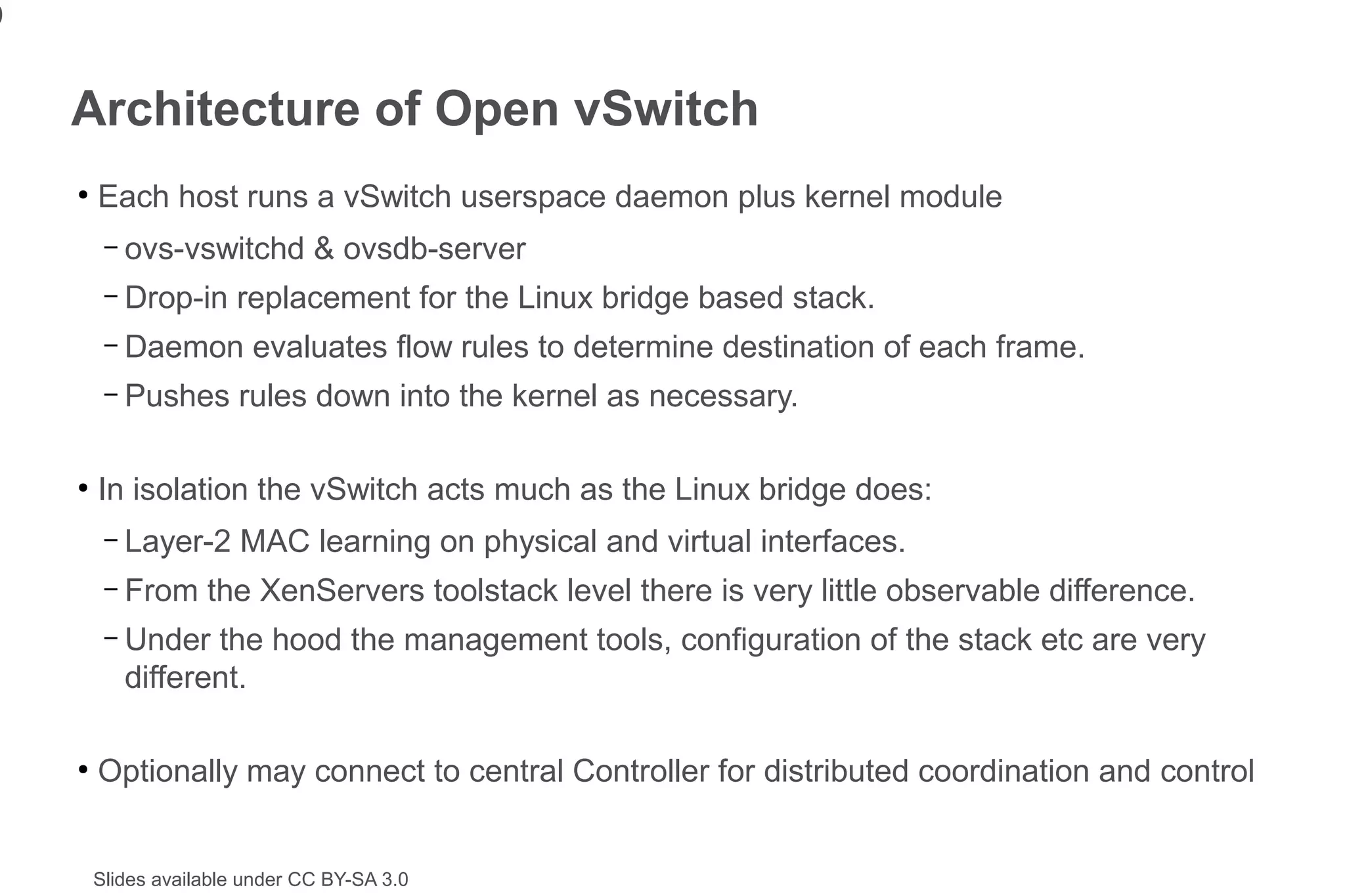9


    Architecture of Open vSwitch
    ●
        Each host runs a vSwitch userspace daemon plus kernel module
         –   ovs-vswitchd & ovsdb-server
         –   Drop-in replacement for the Linux bridge based stack.
         –   Daemon evaluates flow rules to determine destination of each frame.
         –   Pushes rules down into the kernel as necessary.

    ●
        In isolation the vSwitch acts much as the Linux bridge does:
         –   Layer-2 MAC learning on physical and virtual interfaces.
         –   From the XenServers toolstack level there is very little observable difference.
         –   Under the hood the management tools, configuration of the stack etc are very
             different.

    ●
        Optionally may connect to central Controller for distributed coordination and control


        Slides available under CC BY-SA 3.0
 