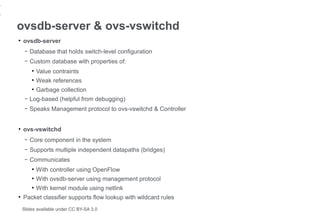 1
1
    ovsdb-server & ovs-vswitchd
    ●
        ovsdb-server
         –   Database that holds switch-level configuration
         –   Custom database with properties of:
             ●
                 Value contraints
             ●
                 Weak references
             ●
                 Garbage collection
         –   Log-based (helpful from debugging)
         –   Speaks Management protocol to ovs-vswitchd & Controller


    ●
        ovs-vswitchd
         –   Core component in the system
         –   Supports multiple independent datapaths (bridges)
         –   Communicates
             ●
                 With controller using OpenFlow
             ●
                 With ovsdb-server using management protocol
             ●
                 With kernel module using netlink
    ●
        Packet classifier supports flow lookup with wildcard rules
        Slides available under CC BY-SA 3.0
 