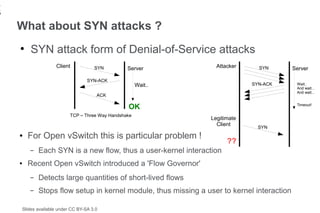 1
6
    What about SYN attacks ?
    ●
        SYN attack form of Denial-of-Service attacks
                   Client            SYN         Server          Attacker     SYN          Server

                                  SYN-ACK
                                                      Wait..                SYN-ACK         Wait..
                                                                                            And wait...
                                                                                            And wait...
                                      ACK

                                                 OK                                         Timeout!

                          TCP – Three Way Handshake
                                                               Legitimate
                                                                 Client
                                                                              SYN
    ●   For Open vSwitch this is particular problem !
                                                                     ??
        –   Each SYN is a new flow, thus a user-kernel interaction
    ●   Recent Open vSwitch introduced a 'Flow Governor'
        –   Detects large quantities of short-lived flows
        –   Stops flow setup in kernel module, thus missing a user to kernel interaction

    Slides available under CC BY-SA 3.0
 