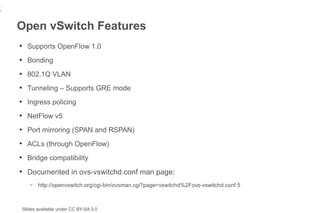 1
7
    Open vSwitch Features
    ●
          Supports OpenFlow 1.0
    ●
          Bonding
    ●
          802.1Q VLAN
    ●
          Tunneling – Supports GRE mode
    ●
          Ingress policing
    ●
          NetFlow v5
    ●
          Port mirroring (SPAN and RSPAN)
    ●
          ACLs (through OpenFlow)
    ●
          Bridge compatibility
    ●
          Documented in ovs-vswitchd.conf man page:
           –   http://openvswitch.org/cgi-bin/ovsman.cgi?page=vswitchd%2Fovs-vswitchd.conf.5



        Slides available under CC BY-SA 3.0
 