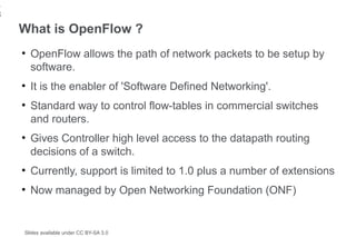 1
8
    What is OpenFlow ?
    ●
        OpenFlow allows the path of network packets to be setup by
        software.
    ●
        It is the enabler of 'Software Defined Networking'.
    ●
        Standard way to control flow-tables in commercial switches
        and routers.
    ●
        Gives Controller high level access to the datapath routing
        decisions of a switch.
    ●
        Currently, support is limited to 1.0 plus a number of extensions
    ●
        Now managed by Open Networking Foundation (ONF)


    Slides available under CC BY-SA 3.0
 