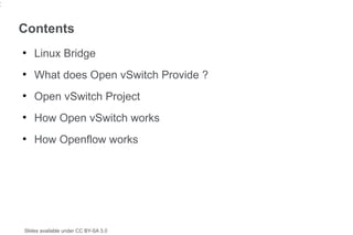 2


    Contents
    ●
        Linux Bridge
    ●
        What does Open vSwitch Provide ?
    ●
        Open vSwitch Project
    ●
        How Open vSwitch works
    ●
        How Openflow works




    Slides available under CC BY-SA 3.0
 