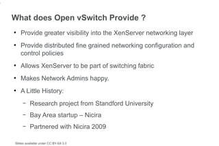 4


    What does Open vSwitch Provide ?
    ●
        Provide greater visibility into the XenServer networking layer
    ●
        Provide distributed fine grained networking configuration and
        control policies
    ●
        Allows XenServer to be part of switching fabric
    ●
        Makes Network Admins happy.
    ●
        A Little History:
         –   Research project from Standford University
         –   Bay Area startup – Nicira
         –   Partnered with Nicira 2009

    Slides available under CC BY-SA 3.0
 
