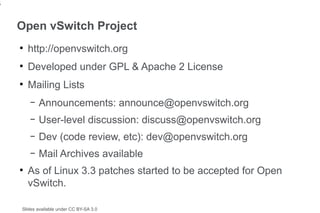 5


    Open vSwitch Project
    ●
        http://openvswitch.org
    ●
        Developed under GPL & Apache 2 License
    ●
        Mailing Lists
        –   Announcements: announce@openvswitch.org
        –   User-level discussion: discuss@openvswitch.org
        –   Dev (code review, etc): dev@openvswitch.org
        –   Mail Archives available
    ●
        As of Linux 3.3 patches started to be accepted for Open
        vSwitch.

    Slides available under CC BY-SA 3.0
 