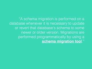 “A schema migration is performed on a
database whenever it is necessary to update
or revert that database's schema to some
newer or older version. Migrations are
performed programmatically by using a
schema migration tool.”
 