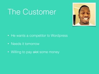 The Customer
• He wants a competitor to Wordpress
• Needs it tomorrow
• Willing to pay alot some money
 