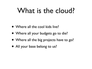 What is the cloud?

• Where all the cool kids live?
• Where all your budgets go to die?
• Where all the big projects have to go?
• All your base belong to us?
 