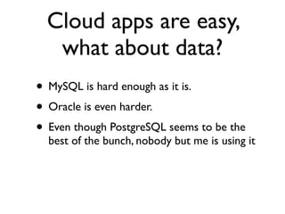 Cloud apps are easy,
   what about data?
• MySQL is hard enough as it is.
• Oracle is even harder.
• Even though PostgreSQL seems to be the
  best of the bunch, nobody but me is using it
 