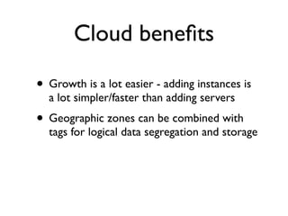 Cloud beneﬁts

• Growth is a lot easier - adding instances is
  a lot simpler/faster than adding servers
• Geographic zones can be combined with
  tags for logical data segregation and storage
 