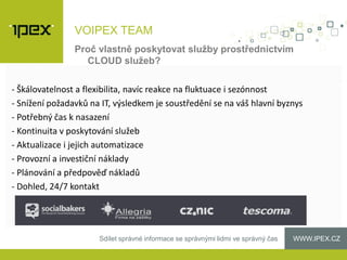 WWW.IPEX.CZSdílet správné informace se správnými lidmi ve správný čas
VOIPEX TEAM
- Škálovatelnost a flexibilita, navíc reakce na fluktuace i sezónnost
- Snížení požadavků na IT, výsledkem je soustředění se na váš hlavní byznys
- Potřebný čas k nasazení
- Kontinuita v poskytování služeb
- Aktualizace i jejich automatizace
- Provozní a investiční náklady
- Plánování a předpověď nákladů
- Dohled, 24/7 kontakt
Proč vlastně poskytovat služby prostřednictvím
CLOUD služeb?
 