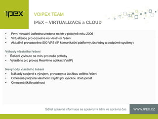 WWW.IPEX.CZSdílet správné informace se správnými lidmi ve správný čas
VOIPEX TEAM
• První virtuální ústředna uvedena na trh v polovině roku 2006
• Virtualizace provozována na vlastním řešení
• Aktuálně provozováno 500 VPS (IP komunikační platformy /ústředny a podpůrné systémy)
Výhody vlastního řešení
• Řešení vyvinuto na míru pro naše potřeby
• Vyladěno pro provoz Real-time aplikací (VoIP)
Nevýhody vlastního řešení
• Náklady spojené s vývojem, provozem a údržbou celého řešení
• Omezená podpora vlastností zajišťující vysokou dostupnost
• Omezená škálovatelnost
IPEX – VIRTUALIZACE a CLOUD
 