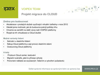 WWW.IPEX.CZSdílet správné informace se správnými lidmi ve správný čas
VOIPEX TEAM
Změna pro budoucnost
• Akcelerace v prodejích služeb využívající virtuální ústředny v roce 2012
• Hledali jsme možnosti, jak do budoucna pokrýt potřeby trhu
• Chceme se zaměřit na další vývoj naší VOIPEX platformy
• Rozjel se trh virtualizace a Cloud služeb
Možné varianty řešení
• Setrvání u vlastního řešení
• Nákup Cloud platformy a její provoz vlastními silami
• Outsourcing Cloud platformy
A tedy
• Průzkum Cloud center, testování
• Migrační scénáře, jaké to přinese výhody
• Porovnání nákladů se současným řešením a vytvoření požadavků
Projekt migrace do CLOUD
 