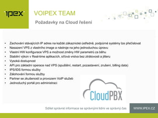 WWW.IPEX.CZSdílet správné informace se správnými lidmi ve správný čas
• Zachování stávajících IP adres na každé zákaznické ústředně, podpůrné systémy lze přečíslovat
• Nasazení VPS z vlastního image a nástroje na jeho jednoduchou úpravu
• Vlastní HW konfigurace VPS a možnost změny HW parametrů za běhu
• Stabilní výkon v Real-time aplikacích, síťová vrstva bez ztrátovosti a jitteru
• Vysoká dostupnost
• API pro základní operace nad VPS (spuštění, restart, pozastavení, zrušení, billing data)
• IPS/IDS formou služby
• Zálohování formou služby
• Partner se zkušeností a provozem VoIP služeb
• Jednoduchý portál pro administraci
Požadavky na Cloud řešení
VOIPEX TEAM
 
