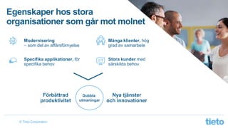 © Tieto Corporation
Egenskaper hos stora
organisationer som går mot molnet
Förbättrad
produktivitet
Nya tjänster
och innovationer
Dubbla
utmaningar
Många klienter, hög
grad av samarbete
Stora kunder med
särskilda behov
Modernisering
– som del av affärsförnyelse
Specifika applikationer, för
specifika behov
 