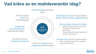 © Tieto Corporation8
Vad krävs av en molnleverantör idag?
Förstå kundens specifika
behov
Tillräckligt stor för att kunna hantera
SLAer, Service Desk, lagstiftning etc
Service Desk för hela IT-miljön
• Självserviceportal och automation
• Verktyg som stöder hela
leveransen
• Standardiserade supporttjänster till
publika molntjänster
Hantera data utifrån kundens behov
• Plats, känslighet, säkerhet, integritet,
redundans/stabilitet
Muskler att kunna
utveckla nya tjänster
Att kunna agera
broker för
molnlandskapet
Moln
Leverantör
Att kunna integrera och
orkestrera hela leveransen
Etablerade
partnerrelationer
med ledande aktörer
 