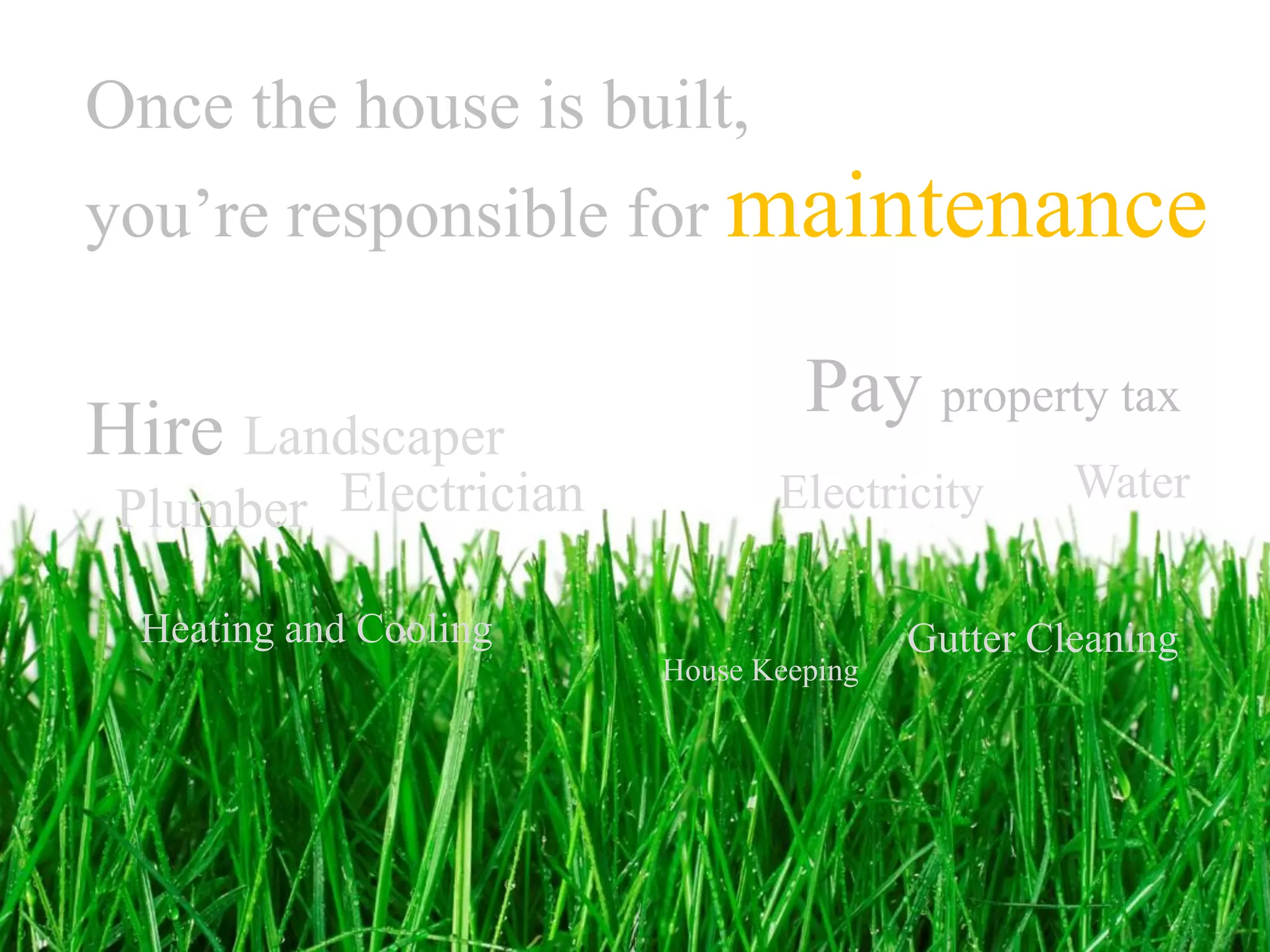 Once the house is built,
you’re responsible for maintenance

                                 Pay property tax
Hire Landscaper
                                                 Water
 Plumber Electrician           Electricity

  Heating and Cooling                   Gutter Cleaning
                        House Keeping
 
