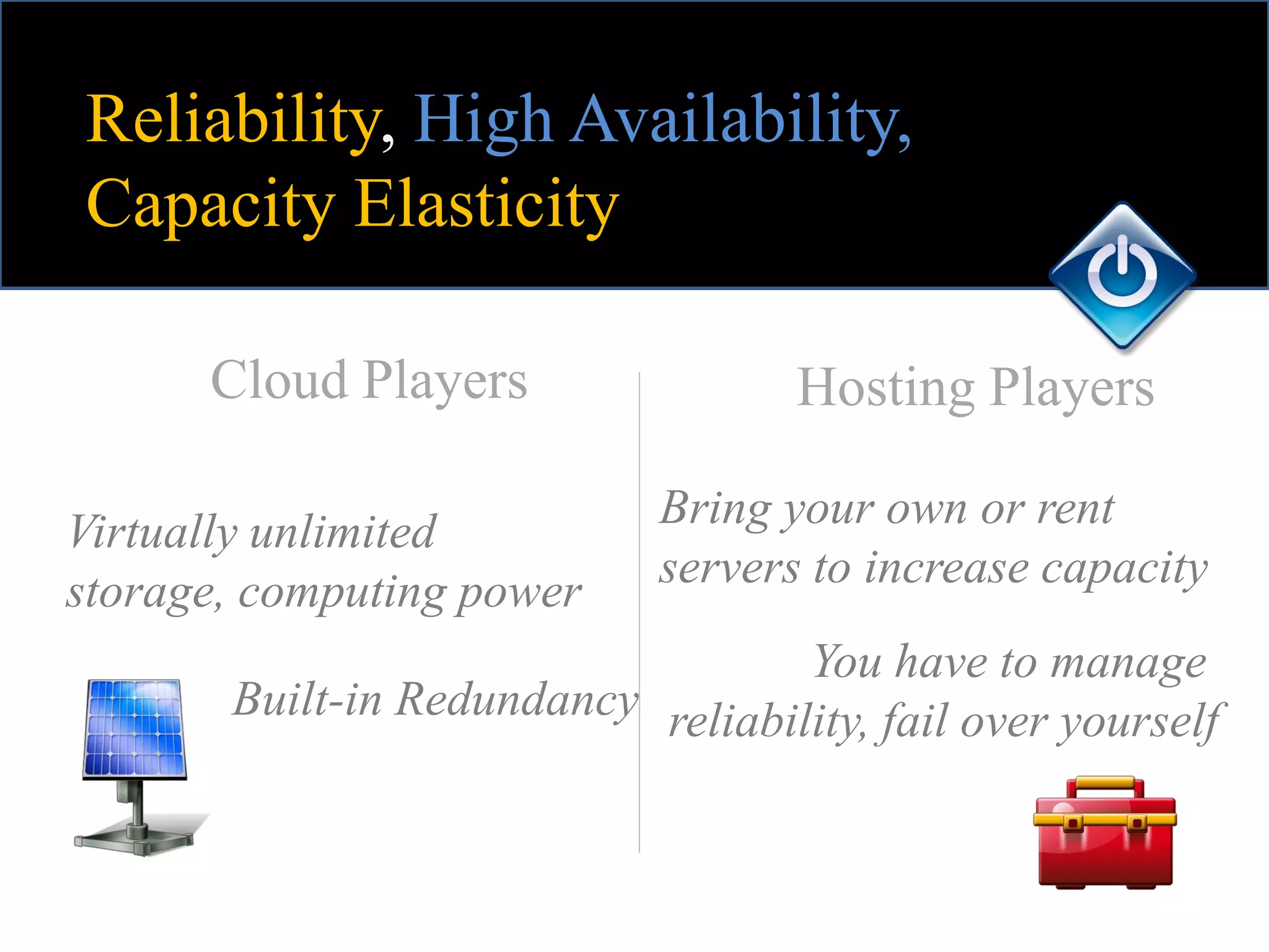 Reliability, High Availability,
Capacity Elasticity

      Cloud Players                 Hosting Players

Virtually unlimited          Bring your own or rent
storage, computing power     servers to increase capacity
                                   You have to manage
       Built-in Redundancy reliability, fail over yourself
 