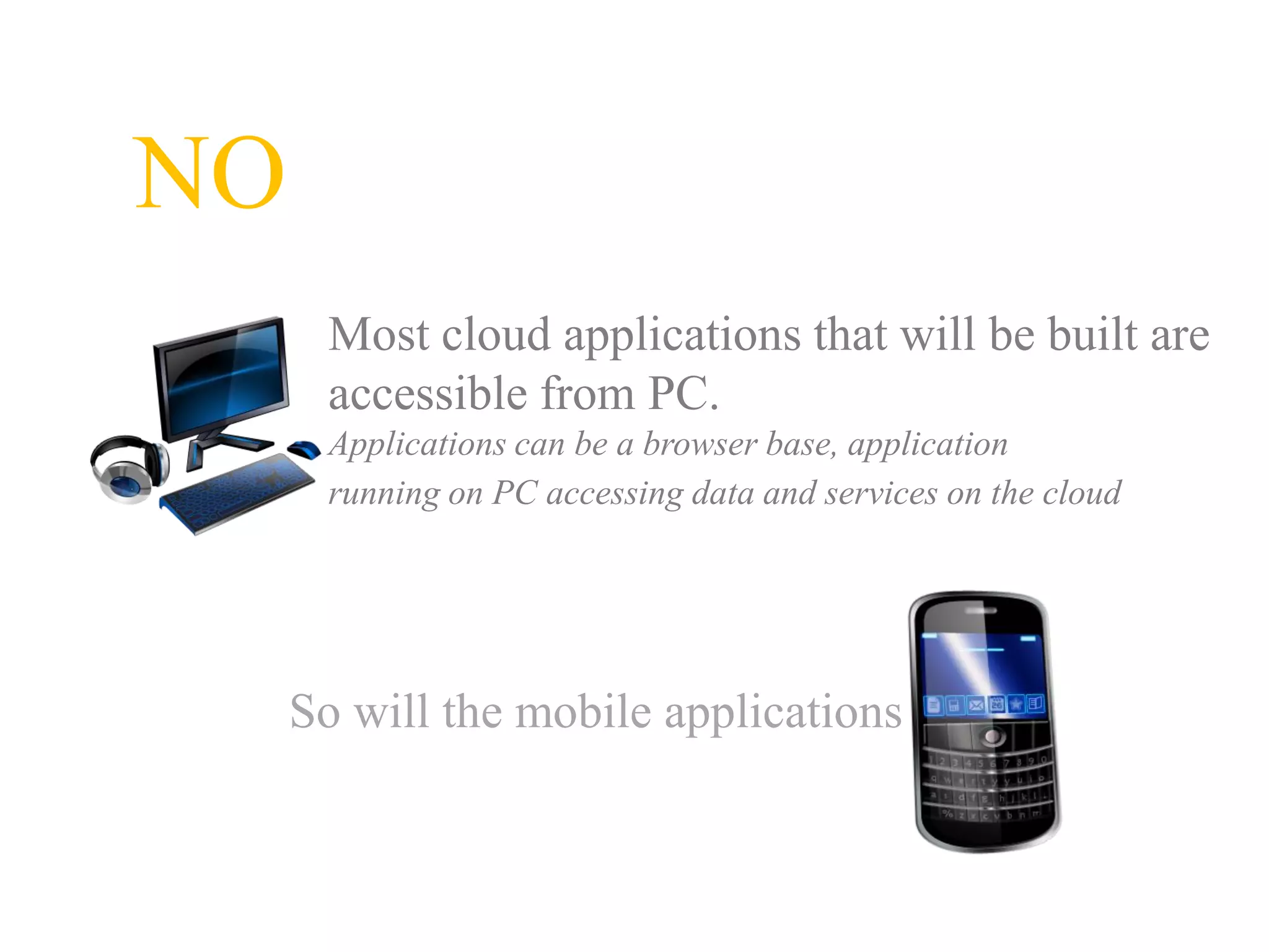 NO
      Most cloud applications that will be built are
      accessible from PC.
      Applications can be a browser base, application
      running on PC accessing data and services on the cloud




     So will the mobile applications
 