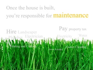 Once the house is built,
you’re responsible for maintenance

                                 Pay property tax
Hire Landscaper
                                                 Water
 Plumber Electrician           Electricity

  Heating and Cooling                   Gutter Cleaning
                        House Keeping
 