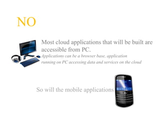 NO
      Most cloud applications that will be built are
      accessible from PC.
      Applications can be a browser base, application
      running on PC accessing data and services on the cloud




     So will the mobile applications
 