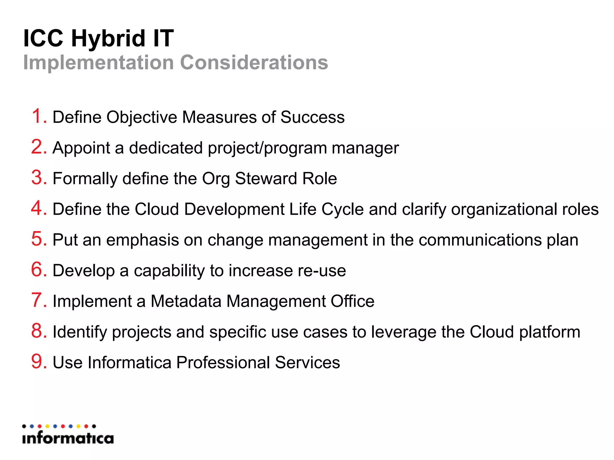 ICC Hybrid IT
Implementation Considerations
1. Define Objective Measures of Success
2. Appoint a dedicated project/program manager
3. Formally define the Org Steward Role
4. Define the Cloud Development Life Cycle and clarify organizational roles
5. Put an emphasis on change management in the communications plan
6. Develop a capability to increase re-use
7. Implement a Metadata Management Office
8. Identify projects and specific use cases to leverage the Cloud platform
9. Use Informatica Professional Services
 