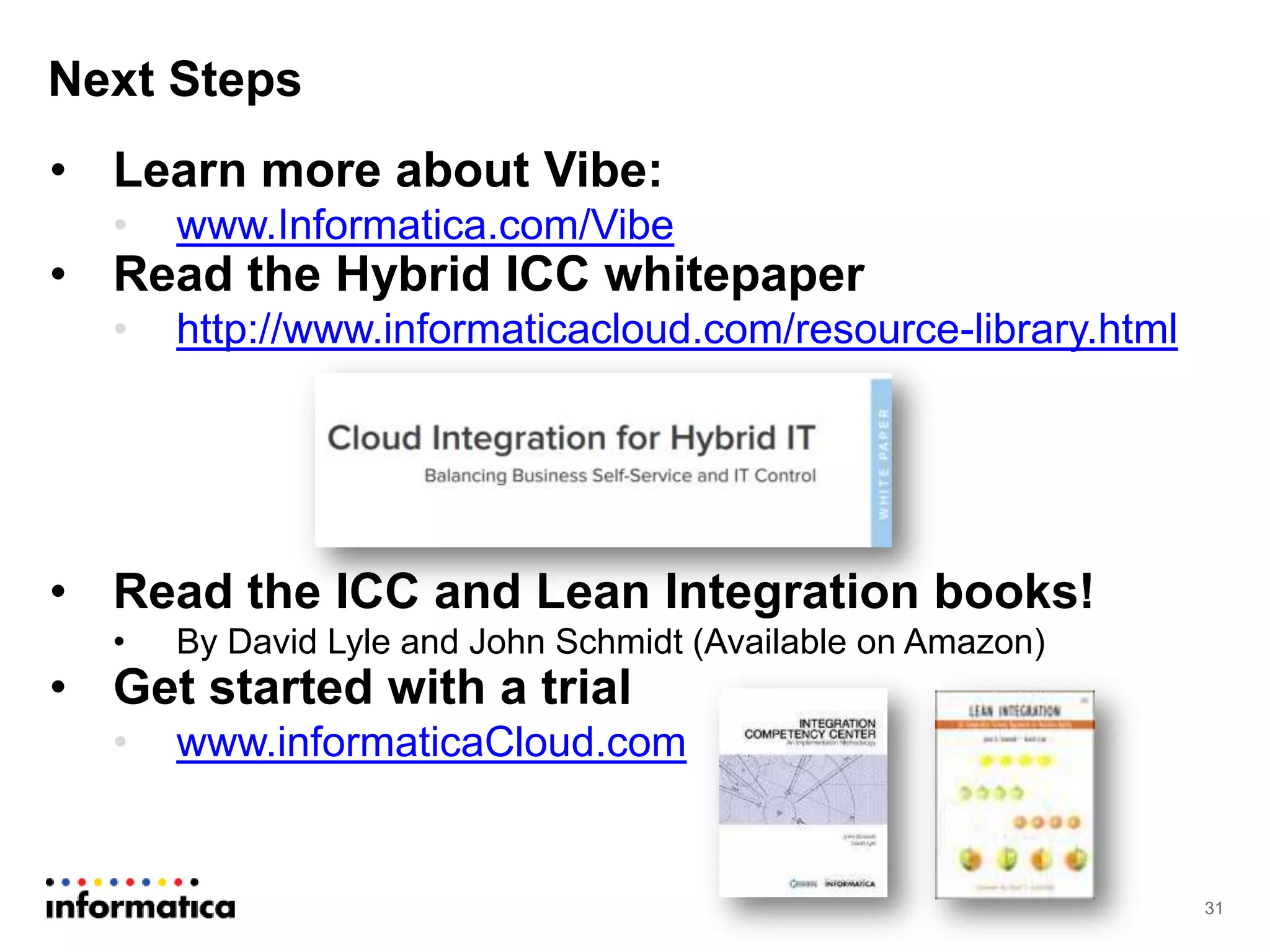 Next Steps
31
• Learn more about Vibe:
• www.Informatica.com/Vibe
• Read the Hybrid ICC whitepaper
• http://www.informaticacloud.com/resource-library.html
• Read the ICC and Lean Integration books!
• By David Lyle and John Schmidt (Available on Amazon)
• Get started with a trial
• www.informaticaCloud.com
 