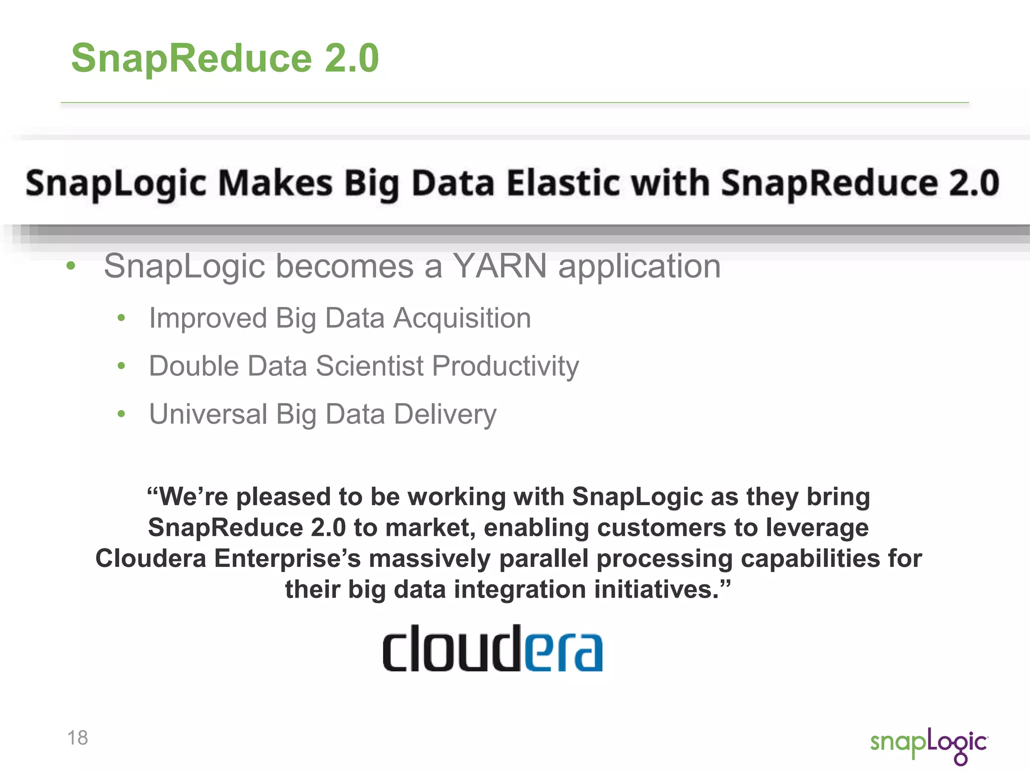 18
SnapReduce 2.0
• SnapLogic becomes a YARN application
• Improved Big Data Acquisition
• Double Data Scientist Productivity
• Universal Big Data Delivery
“We’re pleased to be working with SnapLogic as they bring
SnapReduce 2.0 to market, enabling customers to leverage
Cloudera Enterprise’s massively parallel processing capabilities for
their big data integration initiatives.”
 