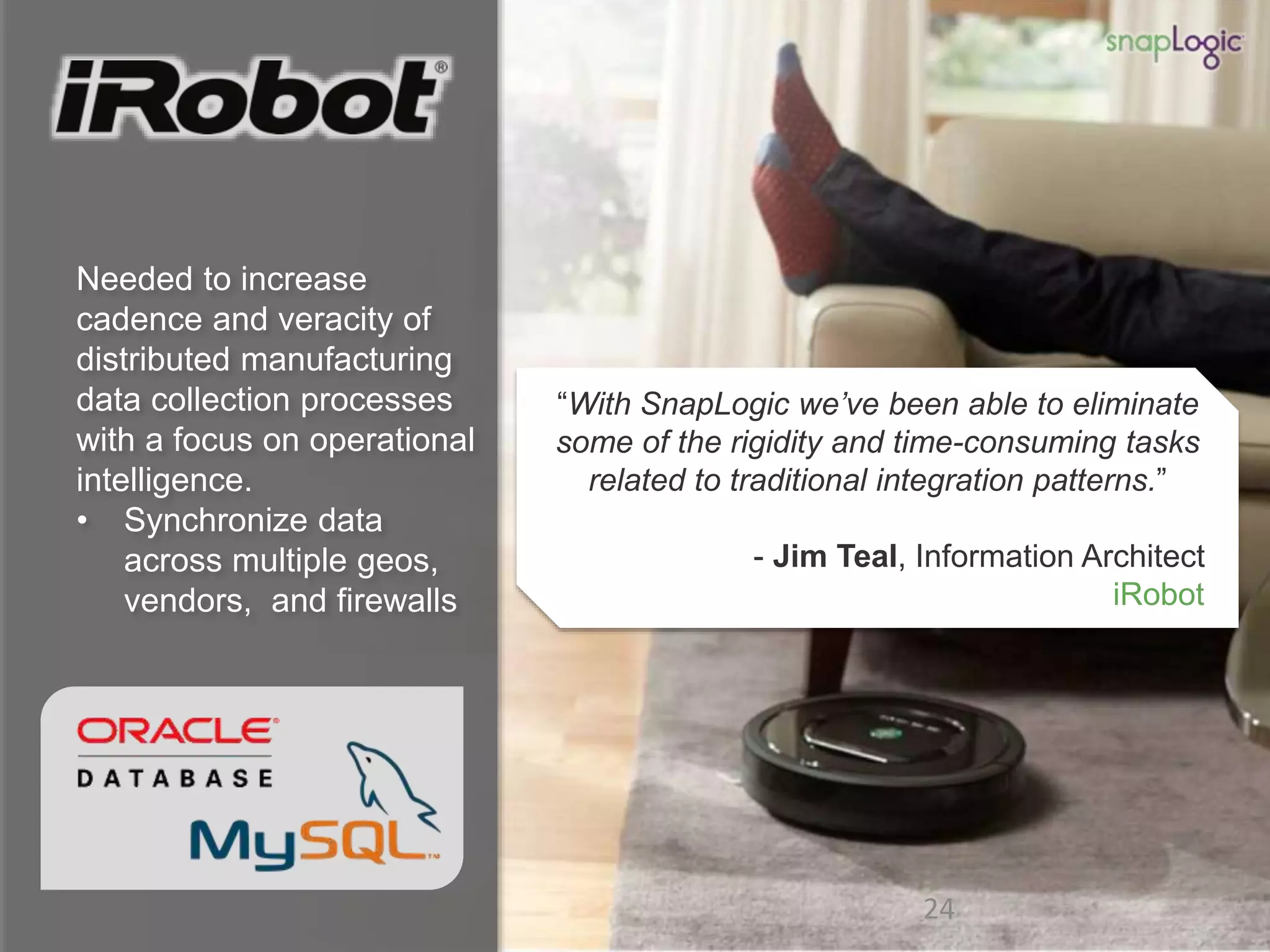 24 24
Needed to increase
cadence and veracity of
distributed manufacturing
data collection processes
with a focus on operational
intelligence.
• Synchronize data
across multiple geos,
vendors, and firewalls
“With SnapLogic we’ve been able to eliminate
some of the rigidity and time-consuming tasks
related to traditional integration patterns.”
- Jim Teal, Information Architect
iRobot
 