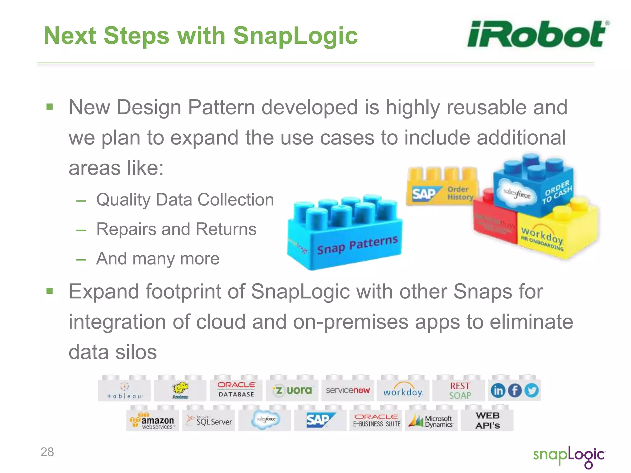 28
Next Steps with SnapLogic
 New Design Pattern developed is highly reusable and
we plan to expand the use cases to include additional
areas like:
– Quality Data Collection
– Repairs and Returns
– And many more
 Expand footprint of SnapLogic with other Snaps for
integration of cloud and on-premises apps to eliminate
data silos
 