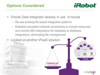26
Options Considered
 Oracle Data Integrator already in use in-house
– Re-use existing file based integration patterns
– Establish persistent network connectivity to remote resources
and rewrite ODI integrations for database to database
integrations, eliminating file management
 Looked at another iPaaS solution
iPaaS
 