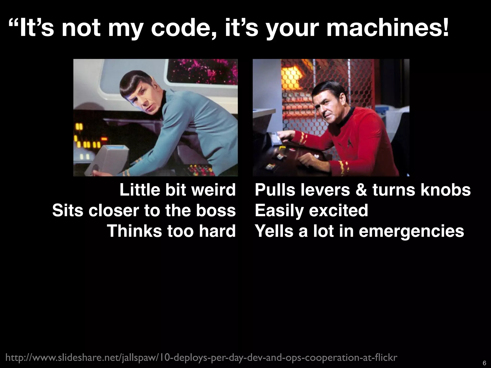 “It’s not my code, it’s your machines!



                            Spock Scotty
                   Little bit weird                   Pulls levers & turns knobs
          Sits closer to the boss                     Easily excited
                 Thinks too hard                      Yells a lot in emergencies




http://www.slideshare.net/jallspaw/10-deploys-per-day-dev-and-ops-cooperation-at-ﬂickr   6
 