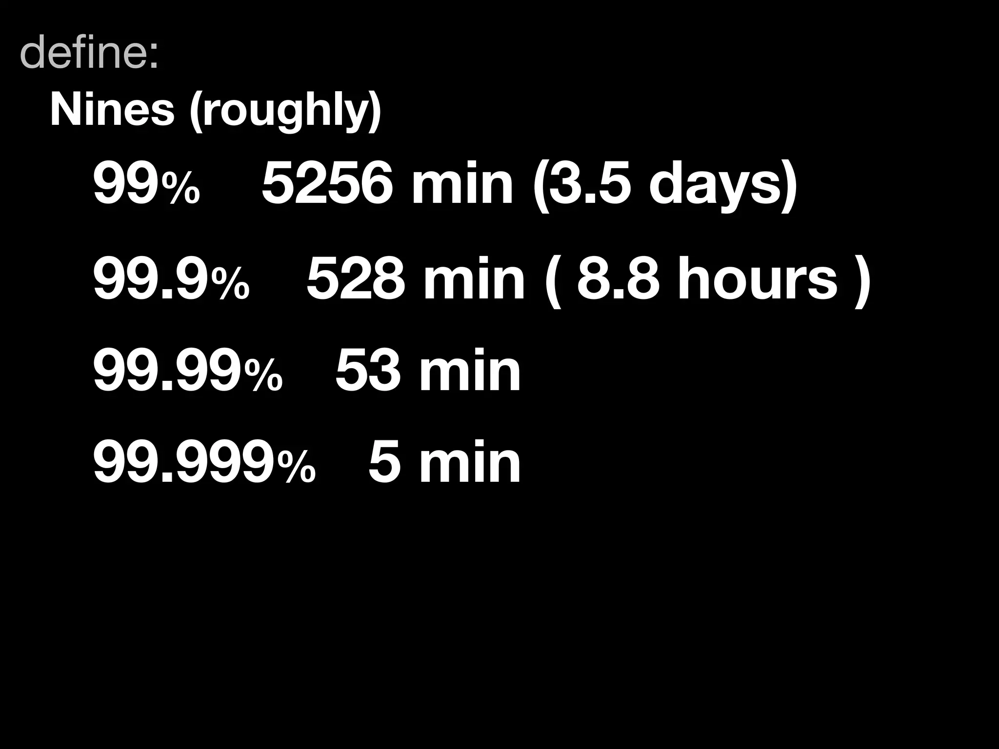 deﬁne:
 Nines (roughly)
   99%	 5256 min (3.5 days)
   99.9%	 528 min ( 8.8 hours )
   99.99% 53 min
   99.999% 5 min
 
