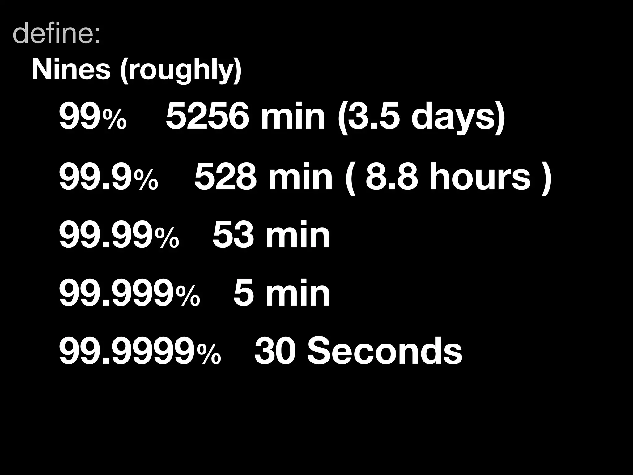 deﬁne:
 Nines (roughly)
   99%	 5256 min (3.5 days)
   99.9%	 528 min ( 8.8 hours )
   99.99% 53 min
   99.999% 5 min
   99.9999% 30 Seconds
 